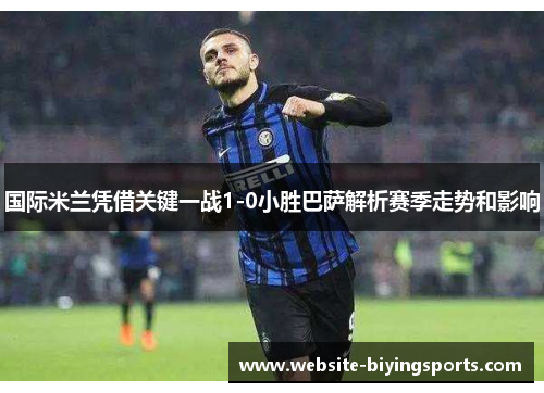 国际米兰凭借关键一战1-0小胜巴萨解析赛季走势和影响