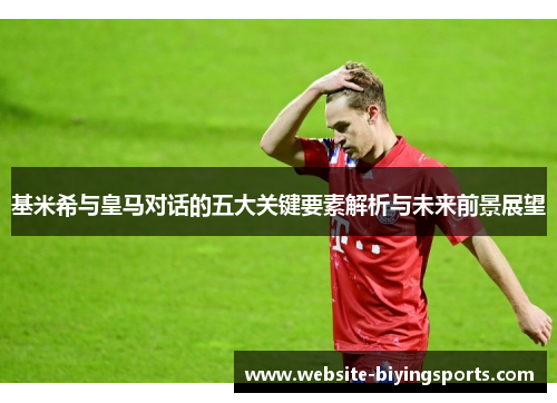基米希与皇马对话的五大关键要素解析与未来前景展望