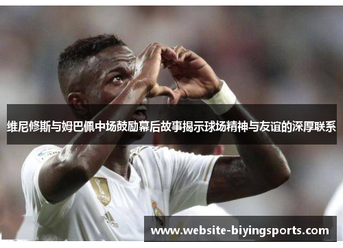 维尼修斯与姆巴佩中场鼓励幕后故事揭示球场精神与友谊的深厚联系