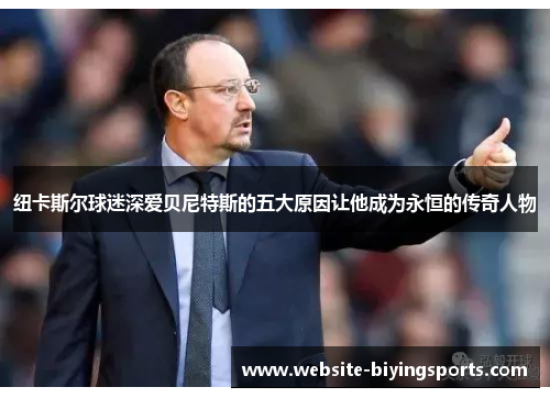 纽卡斯尔球迷深爱贝尼特斯的五大原因让他成为永恒的传奇人物