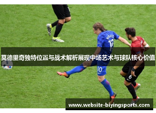 莫德里奇独特位置与战术解析展现中场艺术与球队核心价值