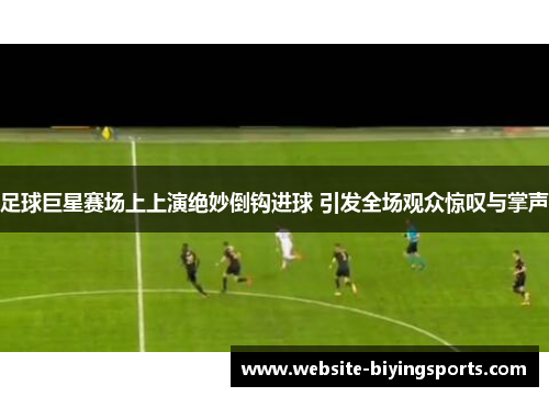 足球巨星赛场上上演绝妙倒钩进球 引发全场观众惊叹与掌声