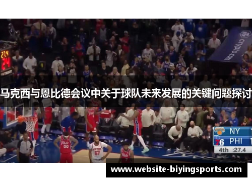 马克西与恩比德会议中关于球队未来发展的关键问题探讨