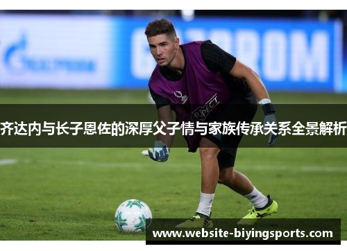 齐达内与长子恩佐的深厚父子情与家族传承关系全景解析