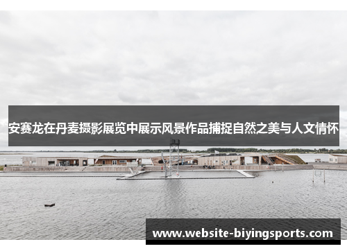安赛龙在丹麦摄影展览中展示风景作品捕捉自然之美与人文情怀